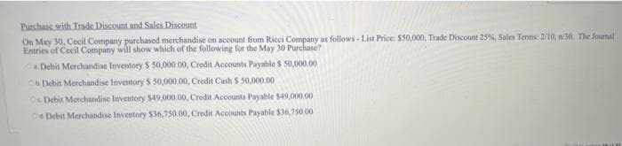 Purchase with Trade Discount and Sales Discount
On May 30, Cecil Company purchased merchandise on account from Ricci Company as follows-List Price: $50,000, Trade Discount 25%, Sales Terms: 2/10, n/30. The Journal
Entries of Cecil Company will show which of the following for the May 30 Purchase?
a Debit Merchandise Inventory $ 50,000.00, Credit Accounts Payable $ 50,000.00
CB Debit Merchandise Inventory $ 50,000,00, Credit Cash $ 50,000.00
Debit Merchandise Inventory $49,000.00, Credit Accounts Payable $49,000.00
Debit Merchandise Inventory $36,750.00, Credit Accounts Payable $36,750.00