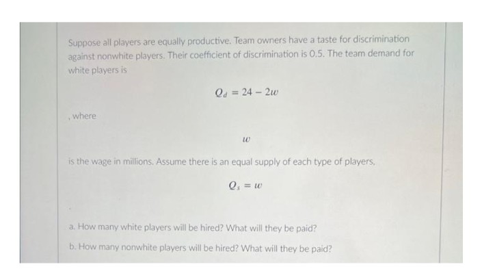 Suppose all players are equally productive. Team owners have a taste for discrimination
against nonwhite players. Their coefficient of discrimination is 0.5. The team demand for
white players is
, where
Qd = 24-2w
w
is the wage in millions. Assume there is an equal supply of each type of players,
Q₁ = w
a. How many white players will be hired? What will they be paid?
b. How many nonwhite players will be hired? What will they be paid?