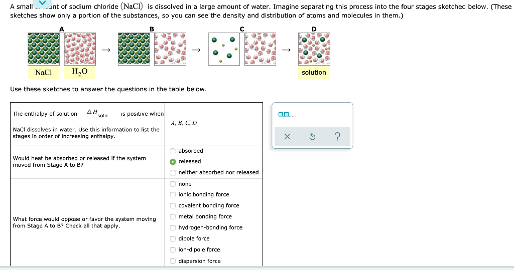 A small...unt of sodium chloride (NaCl) is dissolved in a large amount of water. Imagine separating this process into the four stages sketched below. (These
sketches show only a portion of the substances, so you can see the density and distribution of atoms and molecules in them.)
D
NaCl
H₂O
Use these sketches to answer the questions in the table below.
The enthalpy of solution AH soln is positive when
NaCl dissolves in water. Use this information to list the
stages in order of increasing enthalpy.
Would heat be absorbed or released the system
moved from Stage A to B?
What force would oppose or favor the system moving
from Stage A to B? Check all that apply.
A, B, C, D
absorbed
◆released
neither absorbed nor released
none
ionic bonding force
covalent bonding force
metal bonding force
hydrogen-bonding force
dipole force
ion-dipole force
dispersion force
→
00....
solution
?