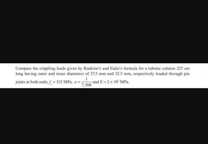 Compare the crippling loads given by Rankine's and Euler's formula for a tubular column 225 cm
long having outer and inner diameters of 37.5 mm and 32.5 mm, respectively loaded through pin
1
joints at both ends; f = 315 MPa, a= and E= 2 x 10³ MPa.
7,500