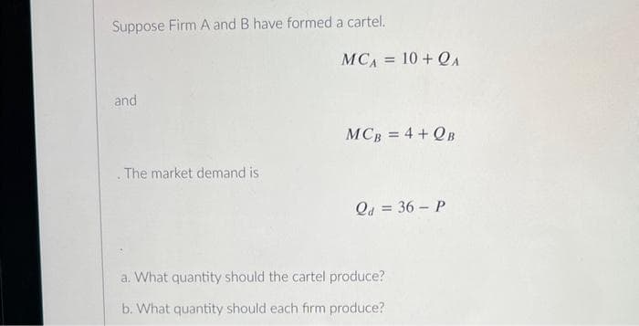 Suppose Firm A and B have formed a cartel.
and
. The market demand is
MCA = 10 + QA
MCB = 4 +QB
Qd = 36- P
a. What quantity should the cartel produce?
b. What quantity should each firm produce?