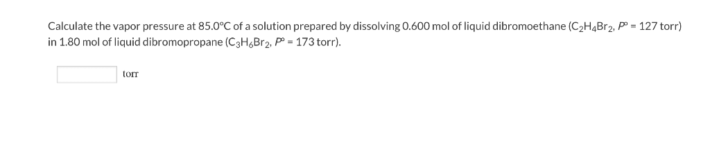 Calculate the vapor pressure at 85.0°C of a solution prepared by dissolving 0.600 mol of liquid dibromoethane (C₂H4Br₂, P = 127 torr)
in 1.80 mol of liquid dibromopropane (C3H6Br2, P = 173 torr).
torr