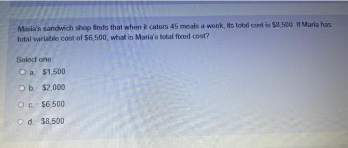 Maria's sandwich shop finds that when it caters 45 meals a week, its total cost is $8,500. If Maria has
total variable cost of $6,500, what is Maria's total fixed cost?
Select one:
Oa. $1,500
O b. $2,000
O c. $6,500
Od. $8,500
