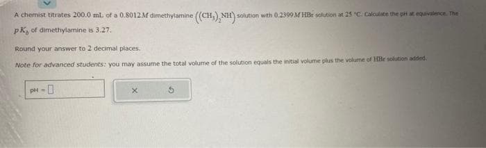 A chemist titrates 200.0 mL of a 0.8012M dimethylamine ((CH₂), NH) solution with 0.2399 M HBr solution at 25 °C. Calculate the pit at equivalence. The
PK, of dimethylamine is 3.27.
Round your answer to 2 decimal places.
Note for advanced students: you may assume the total volume of the solution equals the initial volume plus the volume of HBr solution added.
pH =
X