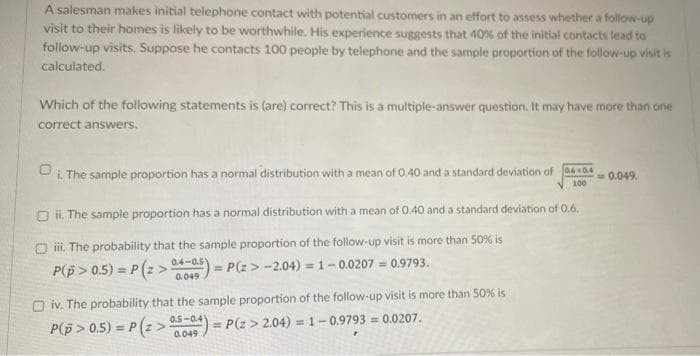 A salesman makes initial telephone contact with potential customers in an effort to assess whether a follow-up
visit to their homes is likely to be worthwhile. His experience suggests that 40% of the initial contacts lead to
follow-up visits. Suppose he contacts 100 people by telephone and the sample proportion of the follow-up visit is
calculated.
Which of the following statements is (are) correct? This is a multiple-answer question. It may have more than one
correct answers.
i. The sample proportion has a normal distribution with a mean of 0.40 and a standard deviation of 04x0.4
= 0.049.
100
Oil. The sample proportion has a normal distribution with a mean of 0.40 and a standard deviation of 0.6.
iii. The probability that the sample proportion of the follow-up visit is more than 50% is
P(p>0.5) = P(z>04-05)=P(z>-2.04) = 1-0.0207 = 0.9793.
iv. The probability that the sample proportion of the follow-up visit is more than 50% is
P(p>0.5)=P(2> 05 = P(Z > 2.04) = 1-0.9793= 0.0207.
0.5-0.41
0.049