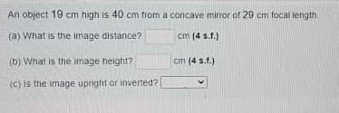 An object 19 cm high is 40 cm from a concave mirror of 29 cm focal length.
(a) What is the image distance?
cm (4 s.f.)
(b) What is the image height?
cm (4 s.t.)
(c) is thie image upright or inverted?
