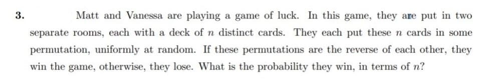 3.
Matt and Vanessa are playing a game of luck. In this game, they are put in two
separate rooms, each with a deck of n distinct cards. They each put these n cards in some
permutation, uniformly at random. If these permutations are the reverse of each other, they
win the game, otherwise, they lose. What is the probability they win, in terms of n?
