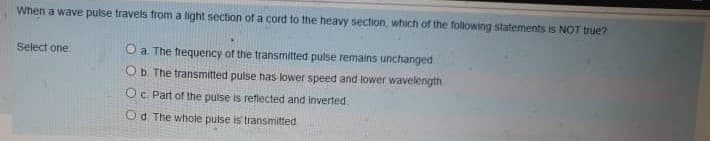 When a wave pulse travels from a light section of a cord to the heavy section, which of the following statements is NOT true?
Select one
O a The frequency of the transmitted pulse remains unchanged
Ob The transmitted pulse has lower speed and lower wavelength
Oc Part of the puise is reflected and inverted.
Od The whote pulse is transmitted
