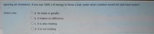 Ignoring air resistance, in you use 1o00 J of energy to throw a ball, under what condition would the ball travet taster
Select one
Oa Is mass is greafer
Ob it makes no difference.
Ocitis also rotating
Od tis not rotatıng
