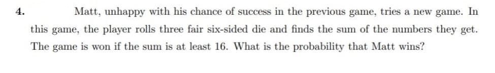 4.
Matt, unhappy with his chance of success in the previous game, tries a new game. In
this game, the player rolls three fair six-sided die and finds the sum of the numbers they get.
The game is won if the sum is at least 16. What is the probability that Matt wins?
