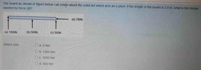 The board as shown in figure below can rotate about the solid dot which acts as a pivot. If the length of the board is 20 m, what is the torque
exerted by force (dy?
(d) 700N
(a) 1000N
(b) 50ON
(c) 50ON
Select one
O a O Nm
Ob 1500 Nm
Oc 1000 Nm
Od 500 Nm
