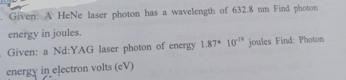 . Given: A HeNe laser photon has a wavelength of 632.8 nm Find photon
energy in joules.
Given: a Nd:YAG laser photon of energy 1.87* 10-19 joules Find: Photon
energy in electron volts (eV)
(