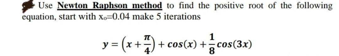 Use Newton Raphson method to find the positive root of the following
equation, start with xo=0.04 make 5 iterations
T
y = (x + 7/7) + cos(x) + 1²1 c
(3x)
8