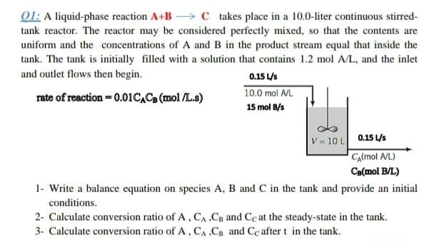 01: A liquid-phase reaction A+B C takes place in a 10.0-liter continuous stirred-
tank reactor. The reactor may be considered perfectly mixed, so that the contents are
uniform and the concentrations of A and B in the product stream equal that inside the
tank. The tank is initially filled with a solution that contains 1.2 mol A/L, and the inlet
and outlet flows then begin.
0.15 L/s
rate of reaction = 0.01 CACB (mol/L.s)
10.0 mol A/L
15 mol B/s
V = 10 L 0.15 L/s
CA(mol A/L)
CB(mol B/L)
1- Write a balance equation on species A, B and C in the tank and provide an initial
conditions.
2- Calculate conversion ratio of A, CA, CB and Cc at the steady-state in the tank.
3- Calculate conversion ratio of A, CA,CB and Cc after t in the tank.