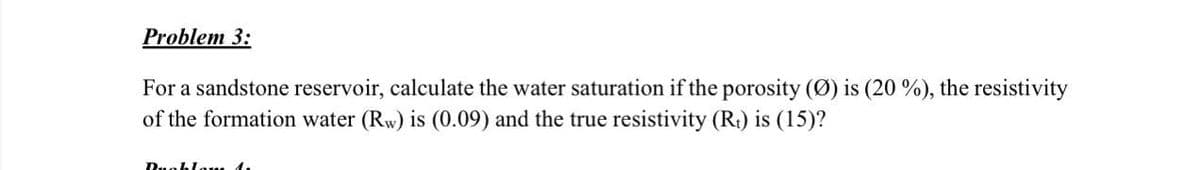 Problem 3:
For a sandstone reservoir, calculate the water saturation if the porosity (Ø) is (20 %), the resistivity
of the formation water (Rw) is (0.09) and the true resistivity (Rt) is (15)?
Ruohlam 1