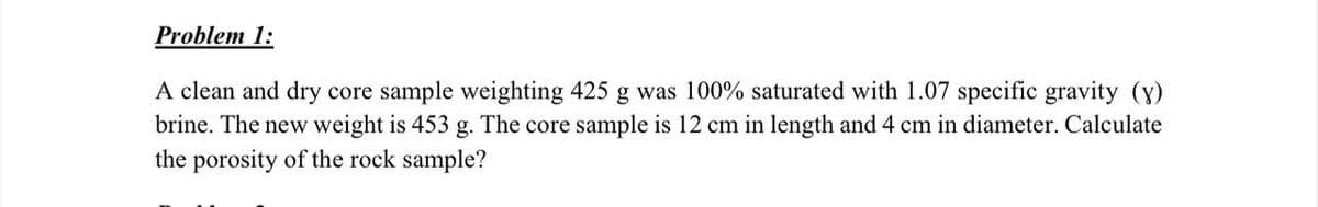 Problem 1:
A clean and dry core sample weighting 425 g was 100% saturated with 1.07 specific gravity (y)
brine. The new weight is 453 g. The core sample is 12 cm in length and 4 cm in diameter. Calculate
the porosity of the rock sample?