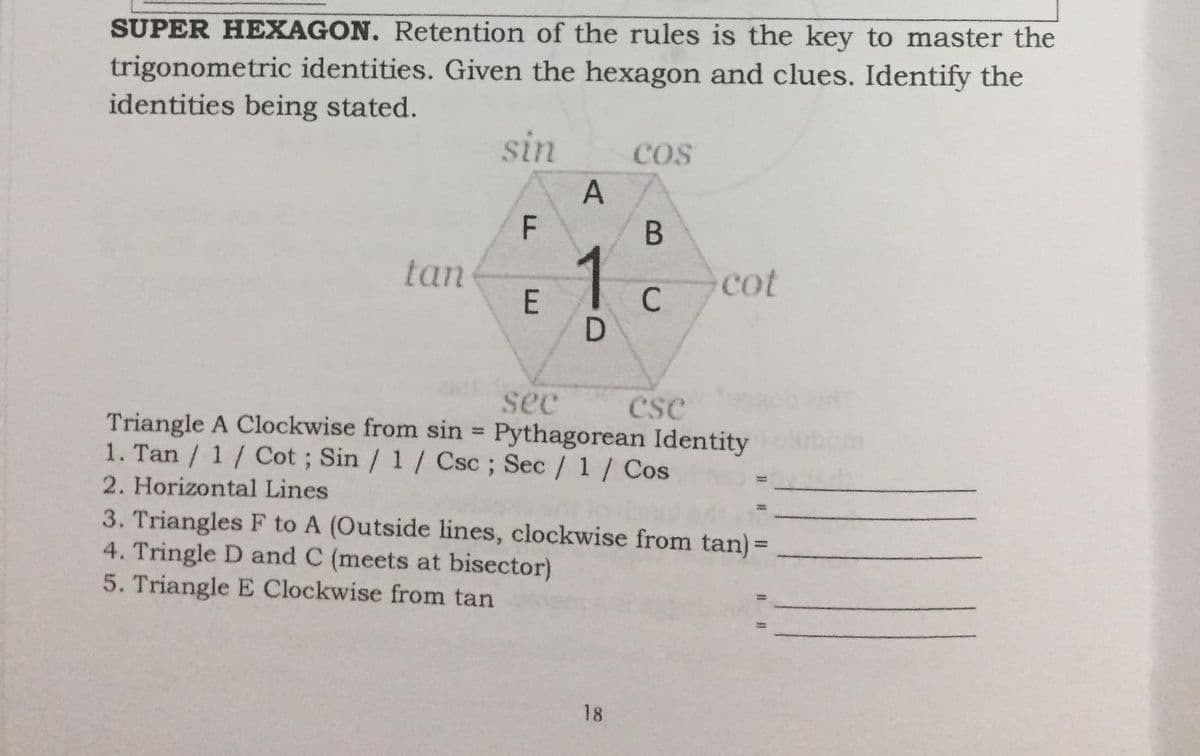 SUPER HEXAGON. Retention of the rules is the key to master the
trigonometric identities. Given the hexagon and clues. Identify the
identities being stated.
sin
cos
A
F
tan
E
1
cot
C
sec
Csc
Triangle A Clockwise from sin = Pythagorean Identity
1. Tan / 1/Cot ; Sin / 1/Csc; Sec / 1/ Cos
%3D
2. Horizontal Lines
3. Triangles F to A (Outside lines, clockwise from tan) =
4. Tringle D and C (meets at bisector)
5. Triangle E Clockwise from tan
%3D
18
