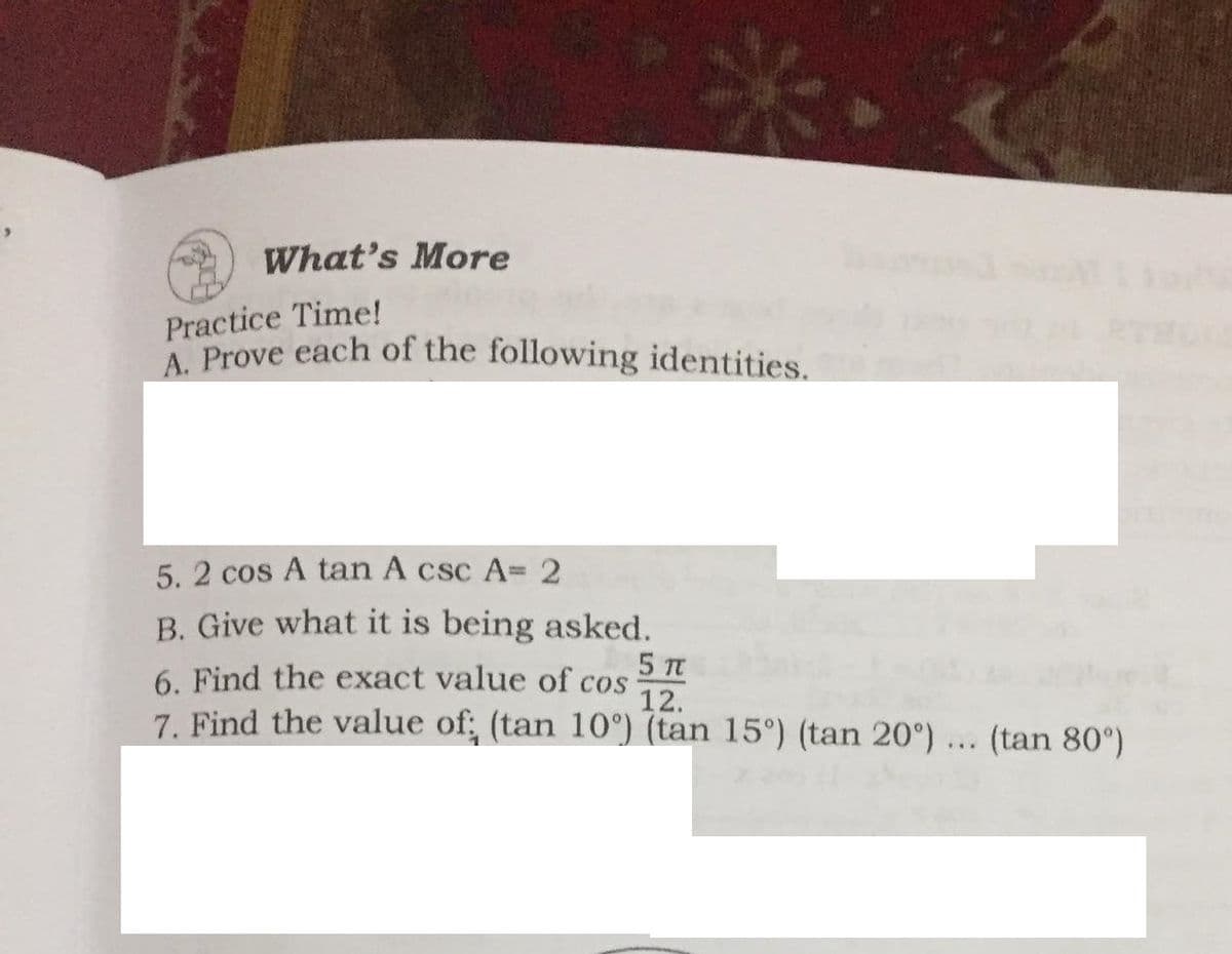 What's More
Practice Time!
A Prove each of the following identities.
5. 2 cos A tan A csc A=2
%3D
B. Give what it is being asked.
5 TC
6. Find the exact value of cos
12.
7. Find the value of; (tan 10°) (tan 15°) (tan 20°) ... (tan 80°)
