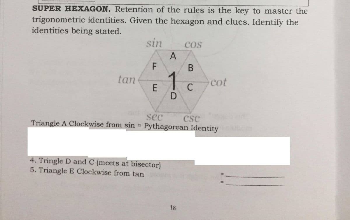 SUPER HEXAGON. Retention of the rules is the key to master the
trigonometric identities. Given the hexagon and clues. Identify the
identities being stated.
sin
cos
A
В
tan
E
1
cot
sec
cse
Triangle A Clockwise from sin = Pythagorean Identity
%3D
4. Tringle D and C (meets at bisector)
5. Triangle E Clockwise from tan
18
C.
LL
