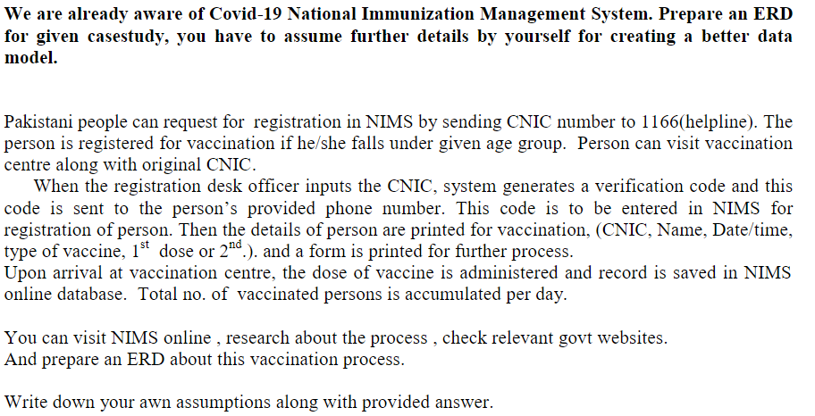 We are already aware of Covid-19 National Immunization Management System. Prepare an ERD
for given casestudy, you have to assume further details by yourself for creating a better data
model.
Pakistani people can request for registration in NIMS by sending CNIC number to 1166(helpline). The
person is registered for vaccination if he/she falls under given age group. Person can visit vaccination
centre along with original CNIC.
When the registration desk officer inputs the CNIC, system generates a verification code and this
code is sent to the person's provided phone number. This code is to be entered in NIMS for
registration of person. Then the details of person are printed for vaccination, (CNIC, Name, Date/time,
type of vaccine, 1st dose or 2nd.). and a form is printed for further process.
Upon arrival at vaccination centre, the dose of vaccine is administered and record is saved in NIMS
online database. Total no. of vaccinated persons is accumulated per day.
You can visit NIMS online , research about the process , check relevant govt websites.
And prepare an ERD about this vaccination process.
Write down your awn assumptions along with provided answer.
