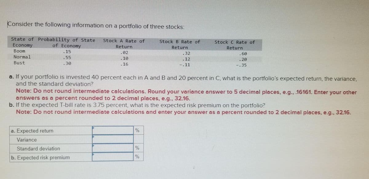 Consider the following information on a portfolio of three stocks:
State of Probability of State Stock A Rate of
Economy
of Economy
Return
.02
Boom
15
Normal
55
Bust
30
16
a. Expected return
Variance
Standard deviation
b. Expected risk premium
Stock B Rate of
Return
%
32
%
%
-.11
a. If your portfolio is invested 40 percent each in A and B and 20 percent in C, what is the portfolio's expected return, the variance,
and the standard deviation?
Stock C Rate of
Return
Note: Do not round intermediate calculations. Round your variance answer to 5 decimal places, e.g., .16161. Enter your other
answers as a percent rounded to 2 decimal places, e.g., 32.16.
b. If the expected T-bill rate is 3.75 percent, what is the expected risk premium on the portfolio?
Note: Do not round intermediate calculations and enter your answer as a percent rounded to 2 decimal places, e.g., 32.16.
.60
20
-.35