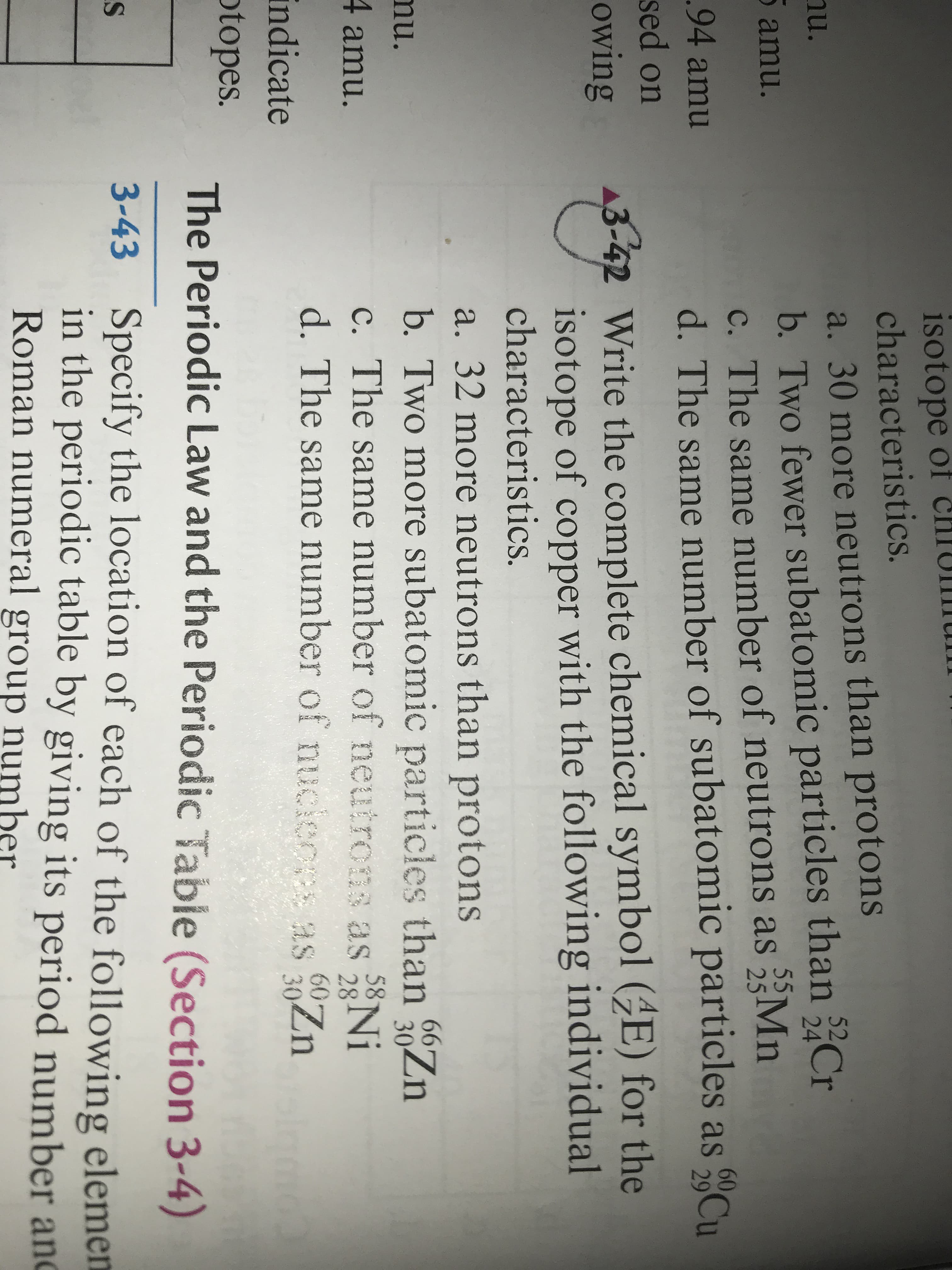 ### The Periodic Law and the Periodic Table

#### Section 3-4

**Specify the location of each of the following elements in the periodic table by giving its period number and group number:**

#### Question 3-43

**Write the complete chemical symbol \[\text{38}_{18}\text{^A}\] for the isotope of copper with the following individual characteristics:**

a. 32 more neutrons than protons  
b. Two more subatomic particles than \[\frac{66}{30}\text{Zn}\]  
c. The same number of neutrons as \[\frac{58}{28}\text{Ni}\]  
d. The same number of subatomic particles as \[\frac{60}{30}\text{Zn}\]

This exercise focuses on understanding the periodic table, isotopes, and subatomic particle composition. Students are required to use their knowledge to determine the specific isotope of copper given different sets of data related to neutron and subatomic particle numbers for other known elements and isotopes. These kinds of problems help students apply atomic theory and the structure of the periodic table in practical scenarios.