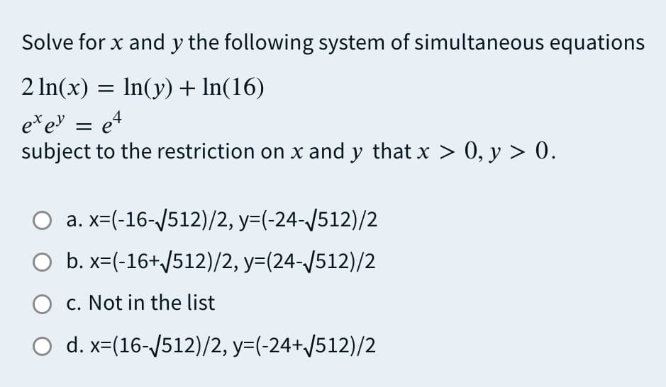 Solve for x and y the following system of simultaneous equations
2 In(x) = In(y) + In(16)
e* eN = e4
subject to the restriction on x and y that x > 0, y > 0.
a. x=(-16-/512)/2, y=(-24-/512)/2
O b. x=(-16+/512)/2, y=(24-/512)/2
O c. Not in the list
O d. x=(16-/512)/2, y=(-24+/512)/2
