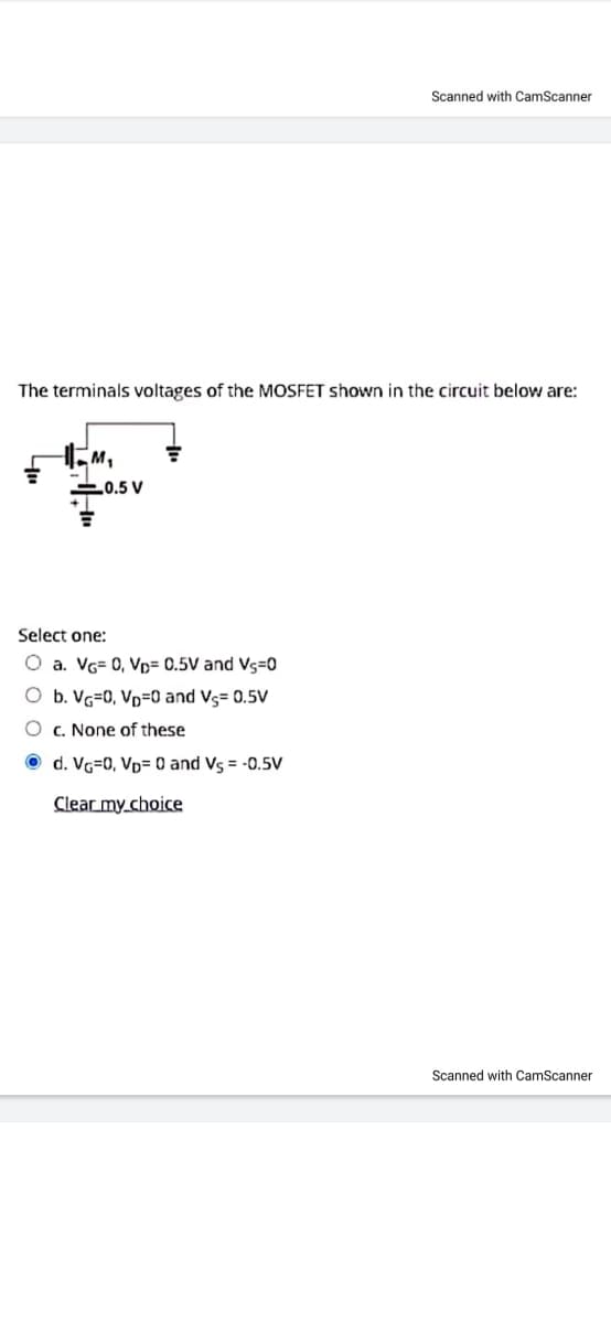 Scanned with CamScanner
The terminals voltages of the MOSFET shown in the circuit below are:
M,
0.5 V
Select one:
O a. VG= 0, Vp= 0.5V and Vs=0
O b. Vg=0, Vp=0 and Vs= 0.5V
O c. None of these
O d. Vg=0, Vp= 0 and Vs = -0.5V
Clear my choice
Scanned with CamScanner
