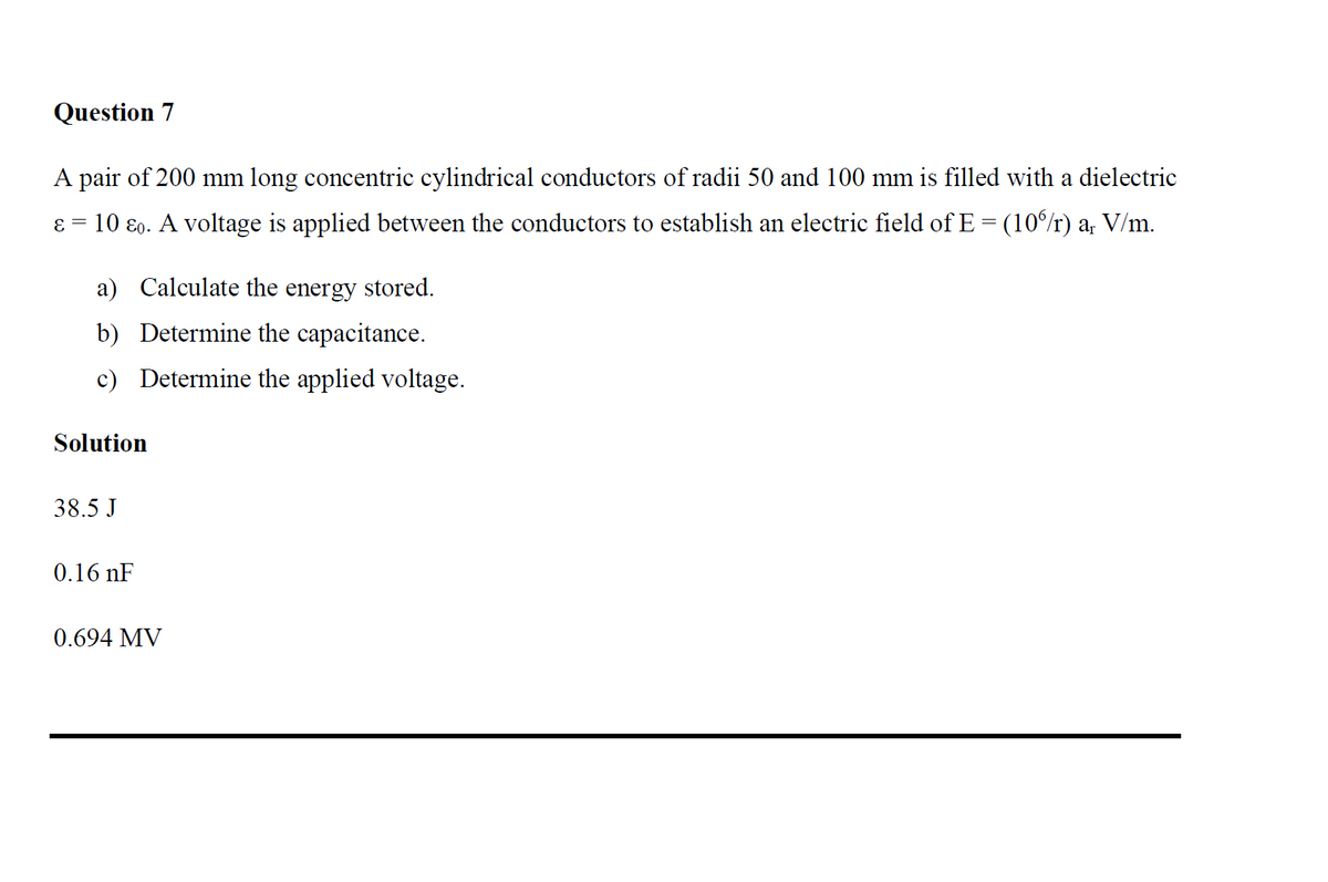 Question 7
A pair of 200 mm long concentric cylindrical conductors of radii 50 and 100 mm is filled with a dielectric
ε = 10 &o. A voltage is applied between the conductors to establish an electric field of E = (10%/r) a₁ V/m.
-
a) Calculate the energy stored.
b) Determine the capacitance.
c) Determine the applied voltage.
Solution
38.5 J
0.16 nF
0.694 MV