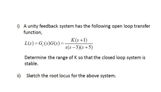 i) A unity feedback system has the following open loop transfer
function,
L(s)=G(s)G(s):
K(s+1)
s(s-3)(s+5)
Determine the range of K so that the closed loop system is
stable.
ii) Sketch the root locus for the above system.