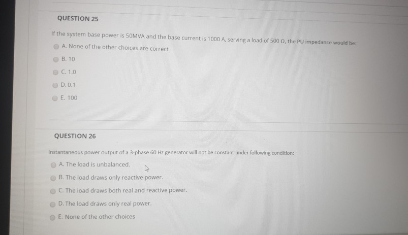 QUESTION 25
If the system base power is 50MVA and the base current is 1000 A, serving a load of 500 02, the PU impedance would be:
A. None of the other choices are correct
B. 10
C. 1.0
D. 0.1
E. 100
QUESTION 26
Instantaneous power output of a 3-phase 60 Hz generator will not be constant under following condition:
A. The load is unbalanced.
4
B. The load draws only reactive power.
C. The load draws both real and reactive power.
D. The load draws only real power.
E. None of the other choices.