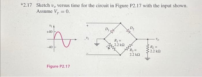 *2.17 Sketch v, versus time for the circuit in Figure P2.17 with the input shown.
Assume V₂ = 0.
+40
Figure P2.17
D₁
R₁ =
2.2 ΚΩ
2
R₂ =
2.2 ΚΩ
R₁=
5.2.2 ΚΩ