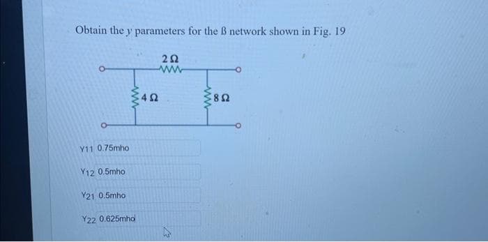 Obtain the y parameters for the B network shown in Fig. 19
202
www
Y11 0.75mho
ww
Y12 0.5mho
Y21 0.5mho
Y22 0.625mho
4Ω
www
802