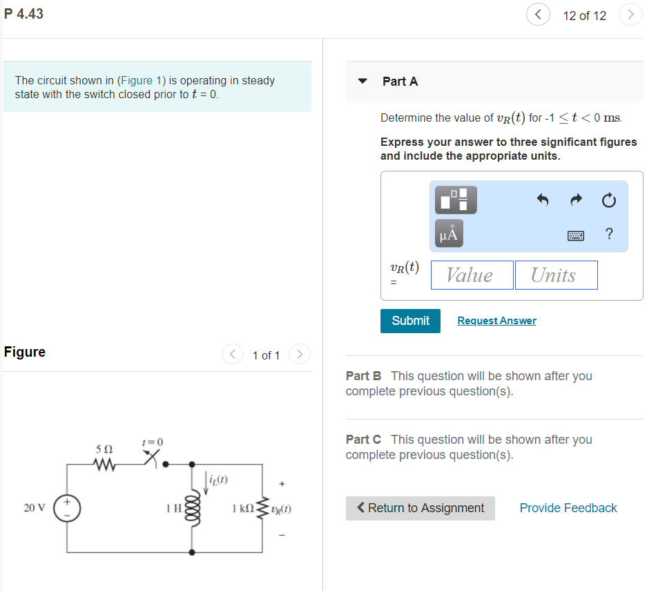 P 4.43
The circuit shown in (Figure 1) is operating in steady
state with the switch closed prior to t = 0.
Figure
20 V
50
www
1=0
X.
√4.00
1 of 1 >
+
1 ΚΩ. UR(1)
Part A
VR(t)
Determine the value of vŔ(t) for -1 < t < 0 ms.
Express your answer to three significant figures
and include the appropriate units.
Submit
μA
Value
<
12 of 12
Request Answer
< Return to Assignment
ww
Units
Part B This question will be shown after you
complete previous question(s).
Part C This question will be shown after you
complete previous question(s).
?
Provide Feedback