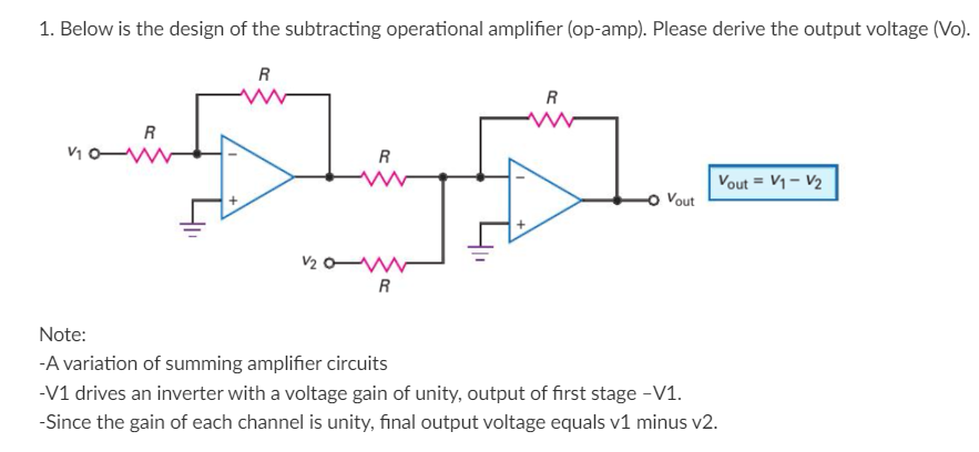 1. Below is the design of the subtracting operational amplifier (op-amp). Please derive the output voltage (Vo).
V10-
R
R
V₂0
R
R
R
-O Vout
Vout= V1 - V₂
Note:
-A variation of summing amplifier circuits
-V1 drives an inverter with a voltage gain of unity, output of first stage -V1.
-Since the gain of each channel is unity, final output voltage equals v1 minus v2.