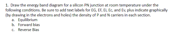 1. Draw the energy band diagram for a silicon PN junction at room temperature under the
following conditions. Be sure to add text labels for EG, EF, Ei, Ec, and Ev, plus indicate graphically
(by drawing in the electrons and holes) the density of P and N carriers in each section.
a. Equilibrium
b. Forward bias
c. Reverse Bias