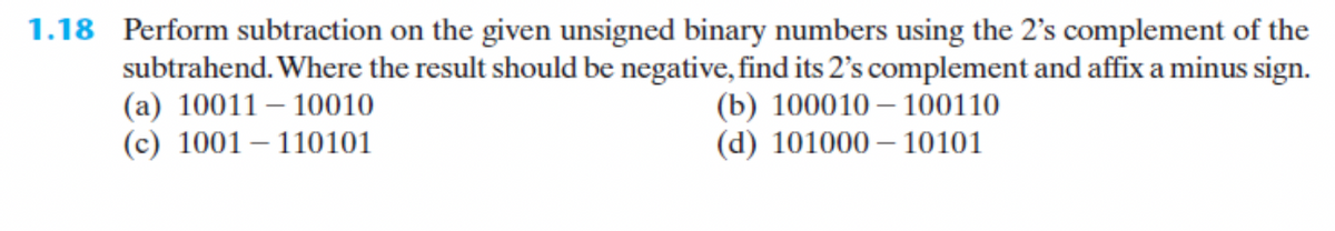 1.18 Perform subtraction on the given unsigned binary numbers using the 2's complement of the
subtrahend. Where the result should be negative, find its 2's complement and affix a minus sign.
(a) 1001110010
(c) 1001-110101
(b) 100010100110
(d) 10100010101