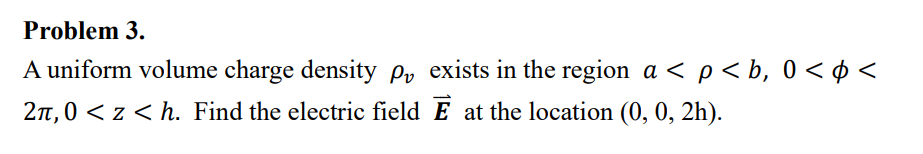 Problem 3.
A uniform volume charge density p, exists in the region a< p < b, 0<$<
2π,0 < z < h. Find the electric field E at the location (0, 0, 2h).