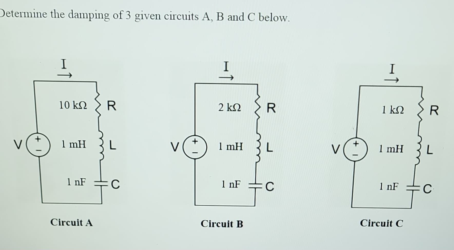 Determine the damping of 3 given circuits A, B and C below.
I
10 KQ
1 mH
1 nF
Circuit A
R
L
C
V
I
↑
2 ΚΩ
1 mH
1 nF
Circuit B
R
L
C
H↑
1 ΚΩ
1 mH
1 nF
Circuit C
R
L
C