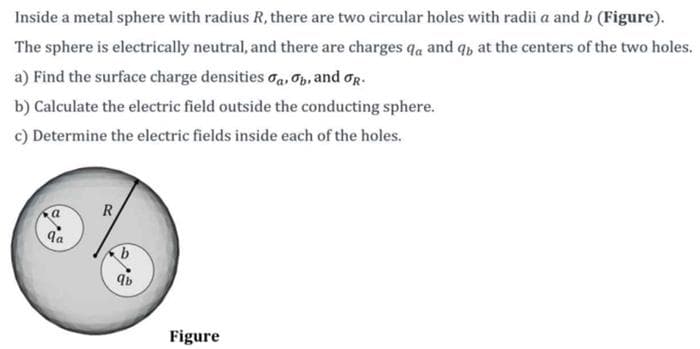 Inside a metal sphere with radius R, there are two circular holes with radii a and b (Figure).
The sphere is electrically neutral, and there are charges qa and q, at the centers of the two holes.
a) Find the surface charge densities a, b, and R.
b) Calculate the electric field outside the conducting sphere.
c) Determine the electric fields inside each of the holes.
qa
R
qb
Figure