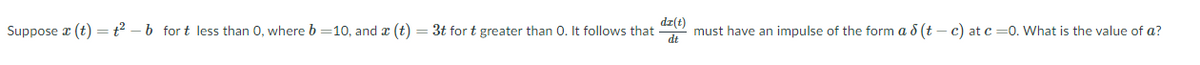 Suppose (t) = t²-b fort less than 0, where b=10, and x (t)
3t for t greater than 0. It follows that
dr(t)
dt
must have an impulse of the form a 8 (t-c) at c=0. What is the value of a?
