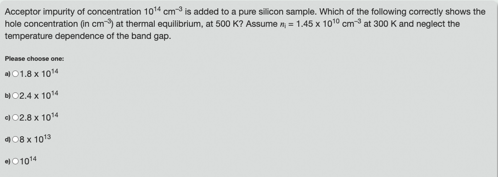 Acceptor impurity of concentration 1014 cm-3 is added to a pure silicon sample. Which of the following correctly shows the
hole concentration (in cm-3) at thermal equilibrium, at 500 K? Assume n₁ = 1.45 x 10¹0 cm³ at 300 K and neglect the
temperature dependence of the band gap.
Please choose one:
a) 01.8 x 1014
b) 02.4 x 1014
c) 02.8 x 1014
d) 08 x 1013
e) 01014