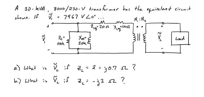 A 30-kVA, 8000/230- V transformer has the equivalent circuit
shown. If
7967 V 20⁰
N₁ : N₂
a.) What
b.) What is
is
=
Res
look
Xm=
Zok
...
M
R₁ 2052 X₁
m
-10052
Z₁ = 2 + 30.7 sz?
로
V₁ if
v₁ if Z₁ = -j² sz?
Load