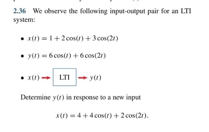 2.36 We observe the following input-output pair for an LTI
system:
x(t) = 1 + 2 cos(t) + 3 cos (21)
y(t) = 6 cos(t) + 6 cos(2t)
● x (t)
LTI <->y(t)
Determine y(t) in response to a new input
x (t) = 4 + 4 cos(t) + 2 cos(2t).