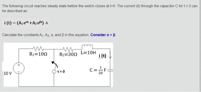 The following circuit reaches steady state before the switch closes at t=0. The current i(t) through the capacitor C for t≥ 0 can
be described as:
i (t) = (A₁ eat + A₂ eft) A
Calculate the constants A₁, A₂, a, and ß in this equation. Consider a > ß.
10 V
ww
R₁=100
R₂=300 L=10H
t=0
i (t)
C = 2/F
20