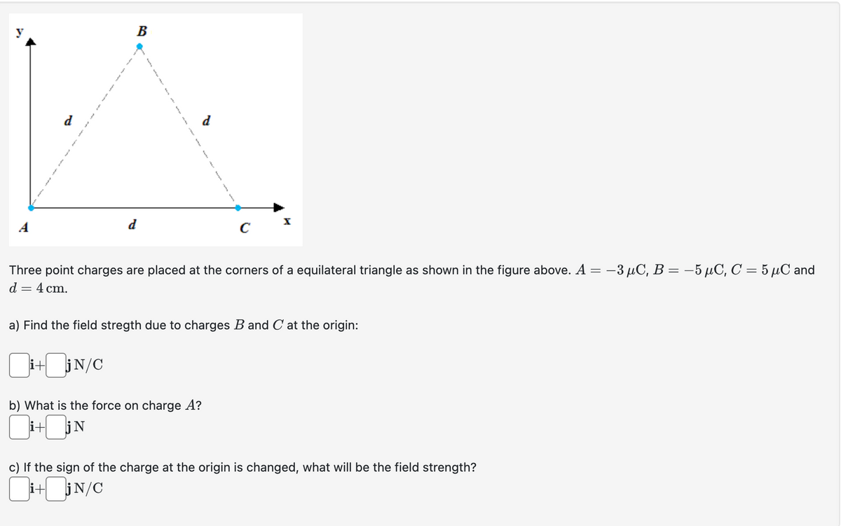 A
B
d
}
i+
f
}
{
Three point charges are placed at the corners of a equilateral triangle as shown in the figure above. A = −3 µC, B = −5 µC, C = 5 µC and
d = 4 cm.
C
a) Find the field stregth due to charges B and C at the origin:
i+jN/C
b) What is the force on charge A?
+jN
c) If the sign of the charge at the origin is changed, what will be the field strength?
i+jN/C