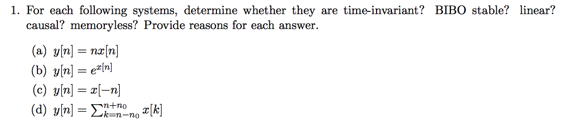 1. For each following systems, determine whether they are time-invariant? BIBO stable? linear?
causal? memoryless? Provide reasons for each answer.
(a) y[n] = nx[n]
(b) y[n] = e[n]
(c) y[n] = x[-n]
(d) y[n] = Σnnon x[k]
2k-n-no