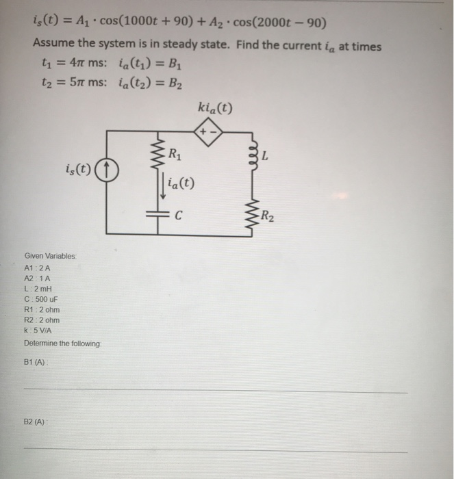 is (t) = A₁ cos (1000t +90) + A₂ cos(2000t -90)
.
Assume the system is in steady state. Find the current i at times
t₁ = 4T ms: ia(t₁) =B₁
t₂ = 57 ms: ia (1₂) = B₂
is (t)
Given Variables:
A1:2 A
A2:1 A
.
B2 (A):
L: 2mH
C: 500 uF
R1:2 ohm
R2: 2 ohm
k: 5 V/A
Determine the following:
B1 (A):
kia(t)
R₁
中国
ia (t)
C
+
R₂