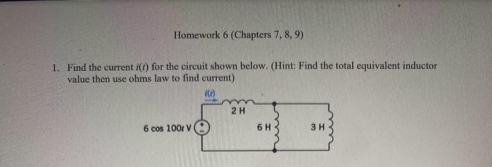 Homework 6 (Chapters 7, 8, 9)
1. Find the current i(t) for the circuit shown below. (Hint: Find the total equivalent inductor
value then use ohms law to find current)
i(r)
6 cos 100r V
2 H
6 H
3 H