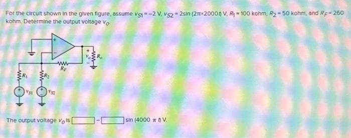 For the circuit shown in the given figure, assume vs1 =-2 V. VS22sin (2mx20004) V. R₁ = 100 kohm, R₂ =50 kohm, and RF-260
kohm. Determine the output voltage vo
VSI
00re
The output voltage vols [
www
sin (4000 ) V.